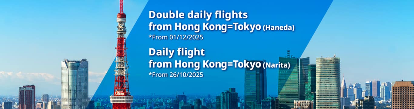Double daily flights from Hong Kong=Tokyo(Haneda) *From 01/12/2025 | Daily flights from Hong Kong=Tokyo(Narita) *From 26/10/2025 | 