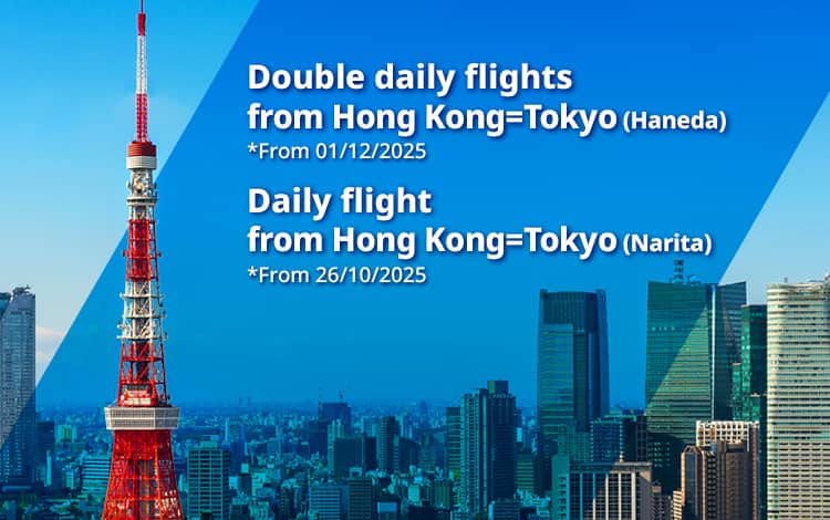 Double daily flights from Hong Kong=Tokyo(Haneda) *From 01/12/2025 | Daily flights from Hong Kong=Tokyo(Narita) *From 26/10/2025 | 
