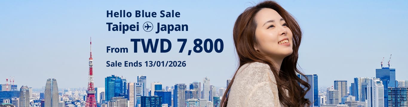 Hello Blue Sale! Tokyo / Other Cities in Japan From TWD 7,800 Economy Class Sale Ends 13/01/2026 | Round Trip Fares. *All fares are excluding applicable taxes and surcharges / fees.  *Terms and conditions apply.