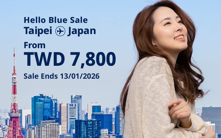 Hello Blue Sale! Tokyo / Other Cities in Japan From TWD 7,800 Economy Class Sale Ends 13/01/2026 | Round Trip Fares. *All fares are excluding applicable taxes and surcharges / fees.  *Terms and conditions apply.