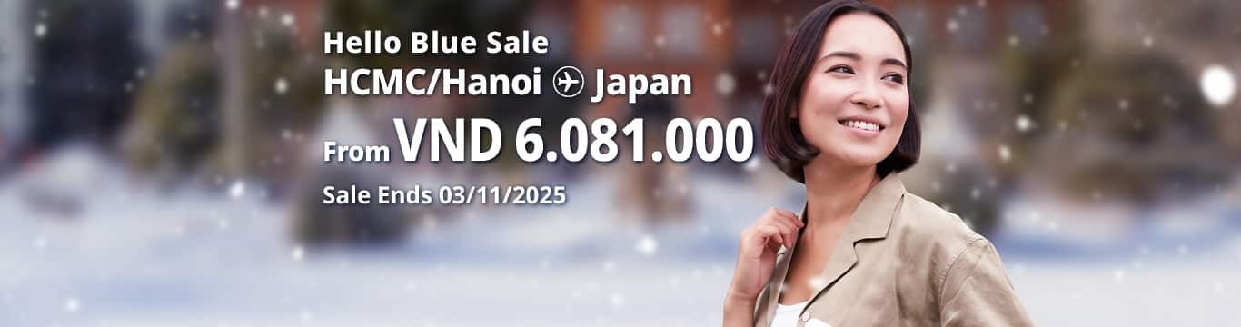 Hello Blue Sale! Tokyo / Other Cities in Japan From VND 6.081.000* Hanoi | From VND 6.081.000* Ho Chi Minh City Sale Ends 13/11/2025. Economy Class *All fares are excluding applicable taxes and surcharges / fees. *Terms and conditions apply.