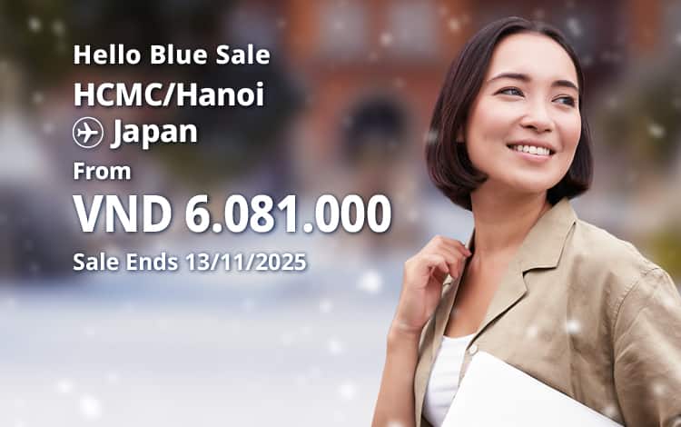 Hello Blue Sale! Tokyo / Other Cities in Japan From VND 6.081.000* Hanoi | From VND 6.081.000* Ho Chi Minh City Sale Ends 13/11/2025. Economy Class *All fares are excluding applicable taxes and surcharges / fees. *Terms and conditions apply.
