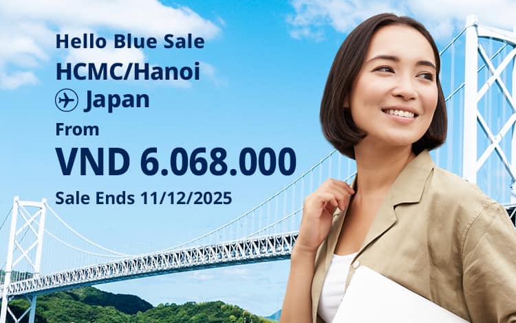 Hello Blue Sale! Tokyo / Other Cities in Japan From VND 6.068.000* Hanoi | From VND 6.081.000* Ho Chi Minh City Sale Ends 11/12/2025. Economy Class *All fares are excluding applicable taxes and surcharges / fees. *Terms and conditions apply.