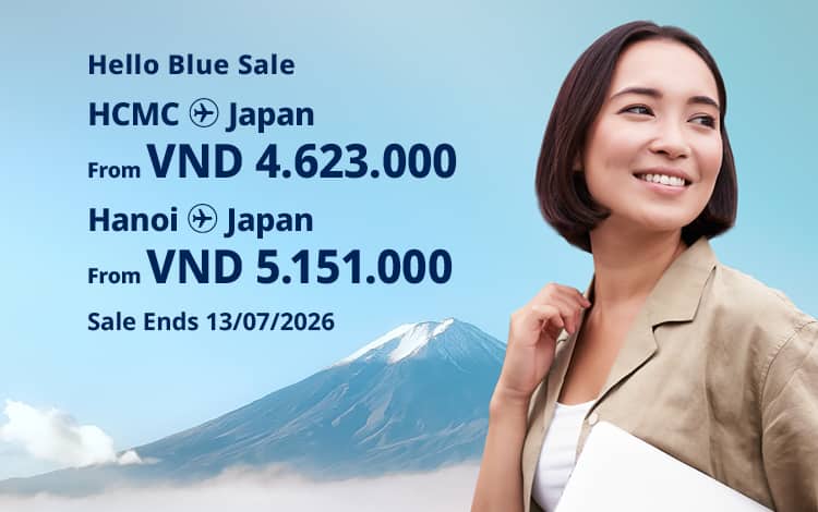 Hello Blue Sale! Tokyo / Other Cities in Japan From VND 4.623.000* Ho Chi Minh City | From VND 5.151.000 * Hanoi | Sale Ends 13/07/2026. Economy Class *All fares are excluding applicable taxes and surcharges / fees. *Terms and conditions apply.