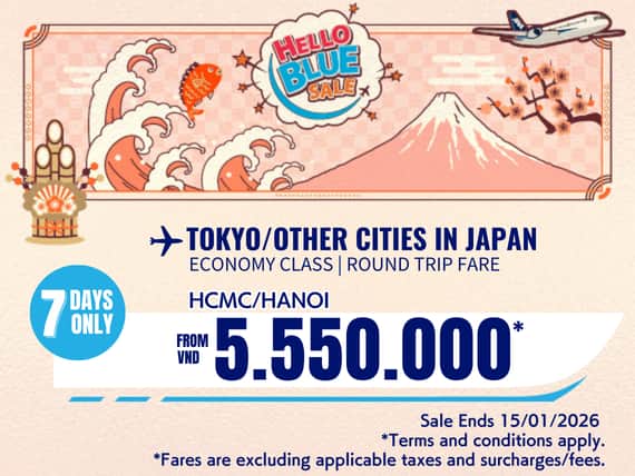 "Hello Blue Sale! Tokyo / Other Cities in Japan From VND 5.550.000* Hanoi  | From VND 5.550.000* Ho Chi Minh City Sale Ends 15/01/2026. Economy Class   *All fares are excluding applicable taxes and surcharges / fees.   *Terms and conditions apply.