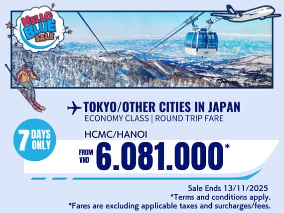 "Hello Blue Sale! Tokyo / Other Cities in Japan From VND 6.081.000* Hanoi  | From VND 6.081.000* Ho Chi Minh City Sale Ends 13/11/2025. Economy Class   *All fares are excluding applicable taxes and surcharges / fees.   *Terms and conditions apply."