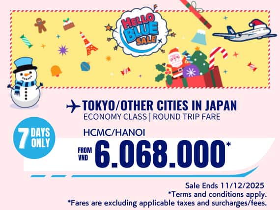 "Hello Blue Sale! Tokyo / Other Cities in Japan From VND 6.068.000* Hanoi  | From VND 6.081.000* Ho Chi Minh City Sale Ends 11/12/2025. Economy Class   *All fares are excluding applicable taxes and surcharges / fees.   *Terms and conditions apply."
