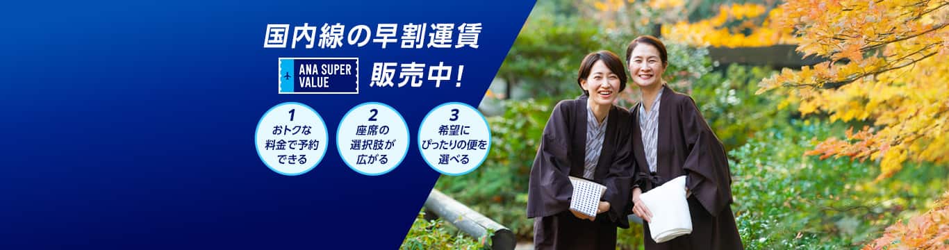 国内線の早割運賃 ANA SUPER VALUE 販売中！ 1おトクな料金で予約できる 2座席の選択肢が広がる 3希望にぴったりの便を選べる