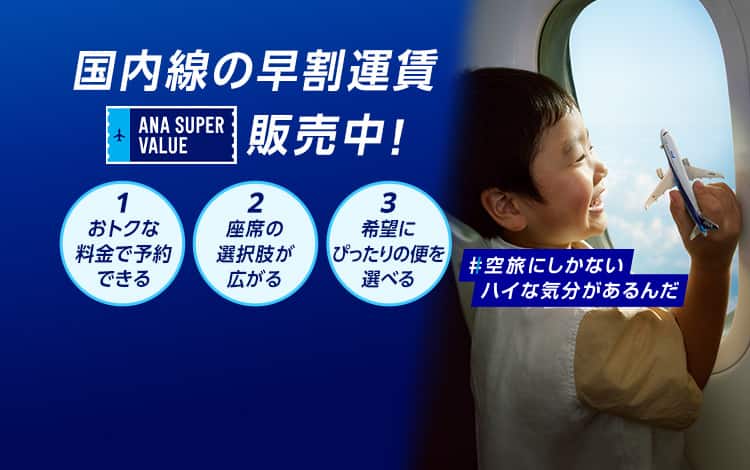 国内線の早割運賃 ANA SUPER VALUE 販売中！ 1おトクな料金で予約できる 2座席の選択肢が広がる 3希望にぴったりの便を選べる #空旅にしかないハイな気分があるんだ
