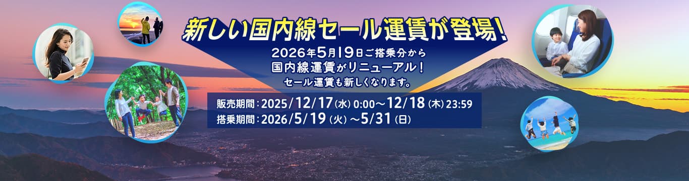 新しい国内線セール運賃が登場！2026年5月19日ご搭乗分から国内線運賃がリニューアル！セール運賃も新しくなります。販売期間：2025/12/17(水)0:00～12/18(木)23:59 搭乗期間：2026/5/19(火)～5/31(日)