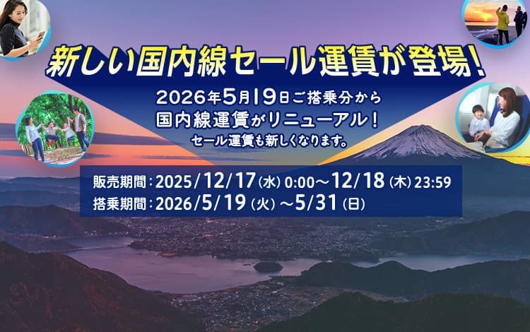 新しい国内線セール運賃が登場！2026年5月19日ご搭乗分から国内線運賃がリニューアル！セール運賃も新しくなります。販売期間：2025/12/17(水)0:00～12/18(木)23:59 搭乗期間：2026/5/19(火)～5/31(日)