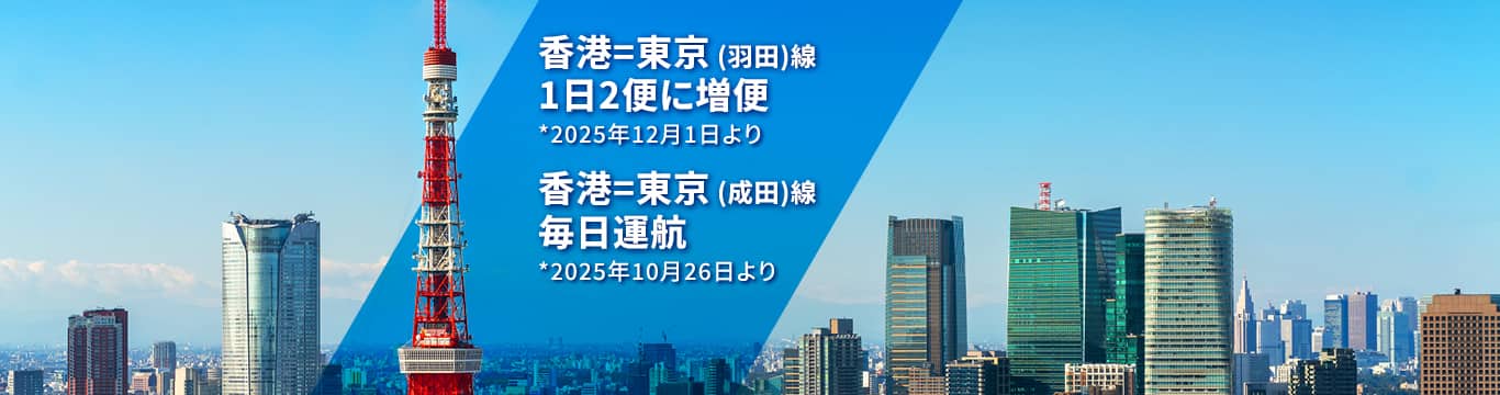 香港－東京(羽田)線 1日2便に増便 *2025年12月1日より  | 香港－東京(成田)線 毎日運航 *2025年10月26日より