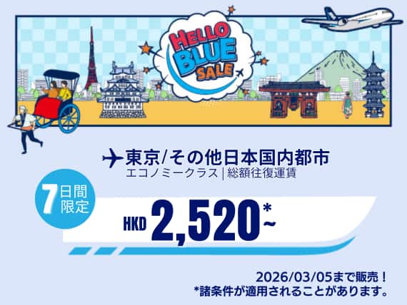 "Hello Blue Sale! 東京/ その他日本国内都市  HKD 2,520* ～エコノミークラス | 2026/03/05まで販売！    | 総額往復運賃。    *諸条件が適用されることがあります。"
