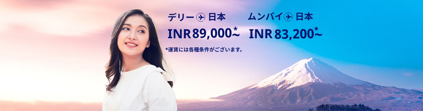 デリー - 日本 INR 89000～ ムンバイ - 日本 INR 83200～ 運賃には各種条件がございます。