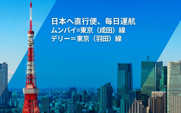 日本へ直行便、毎日運航 | ムンバイ=東京（成田）線 | デリー＝東京（羽田）線