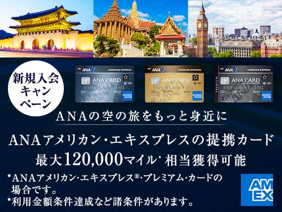 新規入会キャンペーン　ANAの空の旅をもっと身近に　ANAアメリカン・エキスプレスの提携カード　最大120,000マイル*相当獲得可能　*ANAアメリカン・エキスプレス®・プレミアム・カードの場合です。　*利用金額条件達成など諸条件があります。