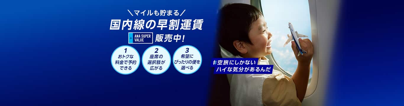 マイルも貯まる　国内線の早割運賃　ANA SUPER VALUE 販売中！　1おトクな料金で予約できる　2座席の選択肢が広がる　3希望にぴったりの便を選べる　#空旅にしかないハイな気分があるんだ