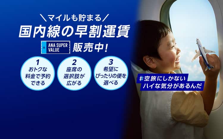 マイルも貯まる　国内線の早割運賃　ANA SUPER VALUE 販売中！　1おトクな料金で予約できる　2座席の選択肢が広がる　3希望にぴったりの便を選べる　#空旅にしかないハイな気分があるんだ