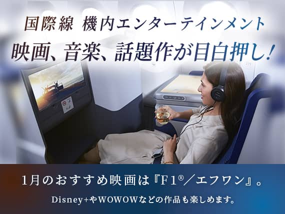 国際線 機内エンターテインメント 映画、音楽、話題作が目白押し！1月のおすすめ映画は『F1®／エフワン』。Disney+やWOWOWなどの作品も楽しめます。