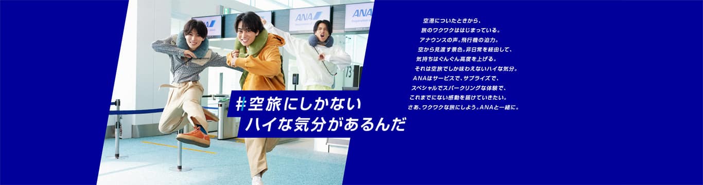 #空旅にしかないハイな気分があるんだ　空港についたときから、旅のワクワクははじまっている。アナウンスの声。飛行機の迫力。空から見渡す景色。非日常を経由して、気持ちはぐんぐん高度を上げる。それは空旅でしか味わえないハイな気分。ANAはサービスで、サプライズで、スペシャルでスパークリングな体験で、これまでにない感動を届けていきたい。さあ、ワクワクな旅にしよう。ANAと一緒に。