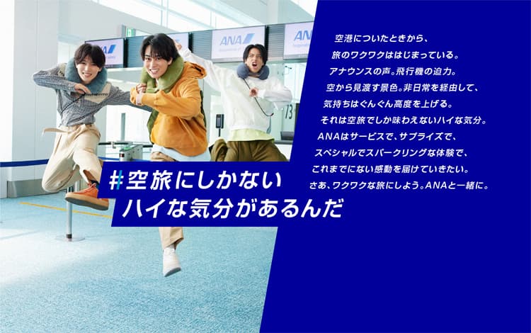 #空旅にしかないハイな気分があるんだ　空港についたときから、旅のワクワクははじまっている。アナウンスの声。飛行機の迫力。空から見渡す景色。非日常を経由して、気持ちはぐんぐん高度を上げる。それは空旅でしか味わえないハイな気分。ANAはサービスで、サプライズで、スペシャルでスパークリングな体験で、これまでにない感動を届けていきたい。さあ、ワクワクな旅にしよう。ANAと一緒に。