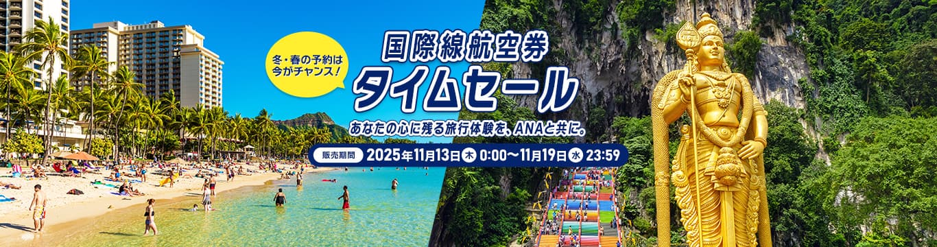 国際線航空券タイムセール 販売期間：2025年11月13日（木）0:00～11月19日（水）23:59 冬・春の予約は今がチャンス！あなたの心に残る旅行体験を、ANAと共に。