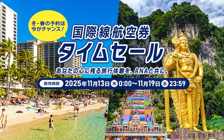 国際線航空券タイムセール 販売期間：2025年11月13日（木）0:00～11月19日（水）23:59 冬・春の予約は今がチャンス！あなたの心に残る旅行体験を、ANAと共に。