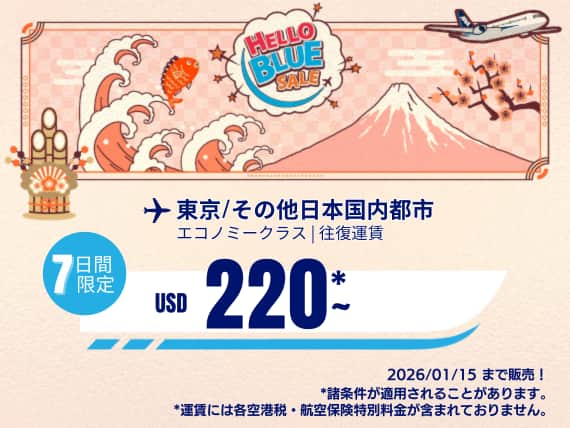 "Hello Blue Sale! 東京 / その他日本国内都市 	USD 220*～エコノミークラス |  2026/01/15まで販売!. |往復運賃。   *運賃には各空港税・航空保険特別料金が含まれておりません。  *諸条件が適用されることがあります。