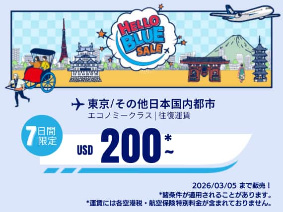 "Hello Blue Sale! 東京 / その他日本国内都市 	USD 200*～エコノミークラス | 2026/03/05まで販売!. |往復運賃。   *運賃には各空港税・航空保険特別料金が含まれておりません。  *諸条件が適用されることがあります。"