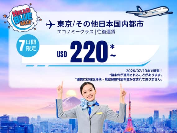 "Hello Blue Sale! 東京 / その他日本国内都市 	USD 220 *～エコノミークラス | 2026/07/13まで販売!. |往復運賃。   *運賃には各空港税・航空保険特別料金が含まれておりません。  *諸条件が適用されることがあります。"