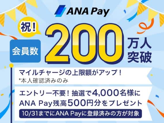 ANA Pay 祝 会員数 200万人突破 マイルチャージの上限額がアップ！*本人確認済みのみ エントリー不要！ANA Pay残高500円分を抽選で4,000名様にプレゼント 10月31日までにANA Payに登録済みの方が対象