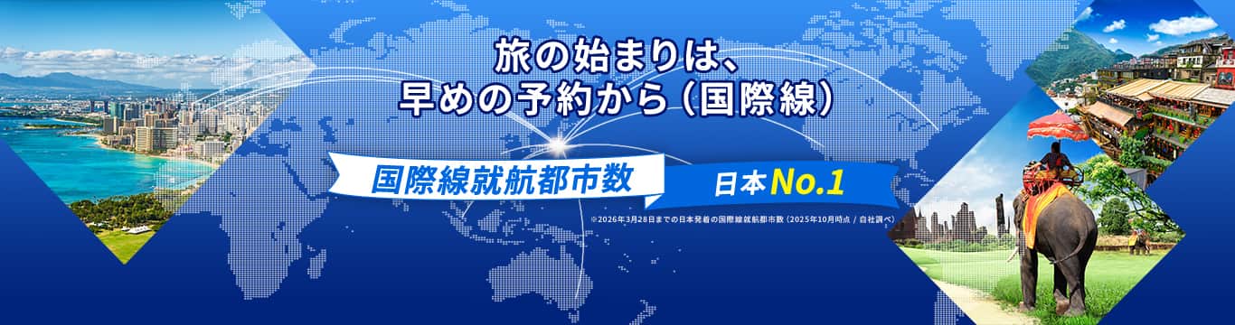 旅の始まりは、早めの予約から（国際線）国際線就航都市数日本No.1※2026年3月28日までの日本発着の国際線就航都市数（2025年10月時点／自社調べ）