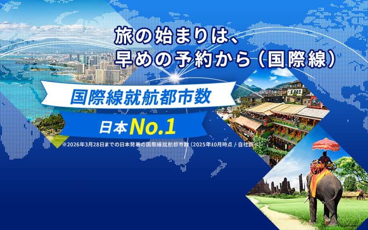 旅の始まりは、早めの予約から（国際線）国際線就航都市数日本No.1※2026年3月28日までの日本発着の国際線就航都市数（2025年10月時点／自社調べ）