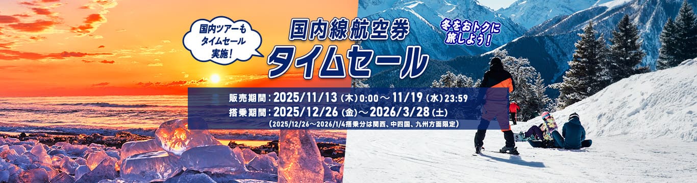 国内線航空券タイムセール 冬をおトクに旅しよう！国内ツアーもタイムセール実施！販売期間：2025年11月13日（木）0:00～11月19日（水）23:59 搭乗期間：2025年12月26日（金）～2026年3月28日（土）（2025年12月26日～2026年1月4日搭乗分は関西、中四国、九州方面限定）
