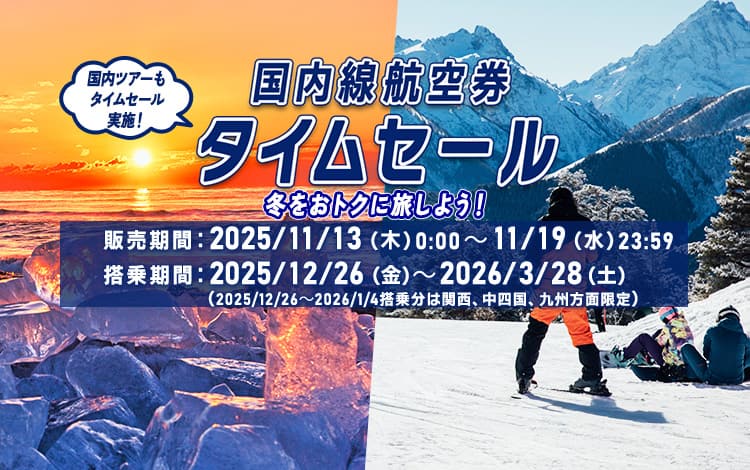 国内線航空券タイムセール 冬をおトクに旅しよう！国内ツアーもタイムセール実施！販売期間：2025年11月13日（木）0:00～11月19日（水）23:59 搭乗期間：2025年12月26日（金）～2026年3月28日（土）（2025年12月26日～2026年1月4日搭乗分は関西、中四国、九州方面限定）