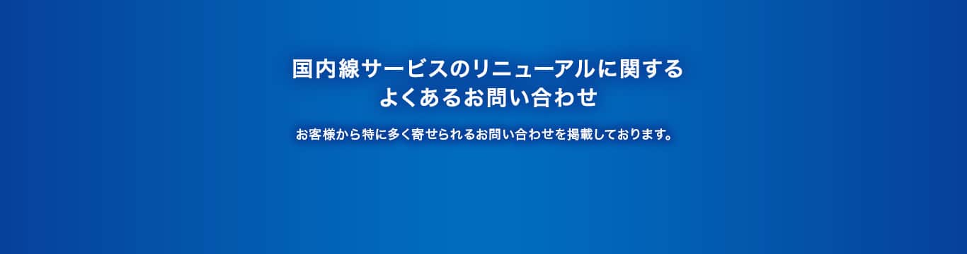 国内線サービスのリニューアルに関するよくあるお問い合わせ お客様から特に多く寄せられるお問い合わせを掲載しております。