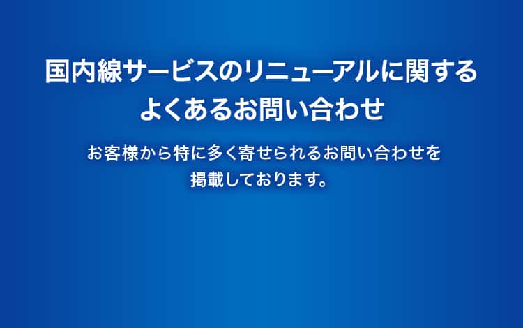 国内線サービスのリニューアルに関するよくあるお問い合わせ お客様から特に多く寄せられるお問い合わせを掲載しております。