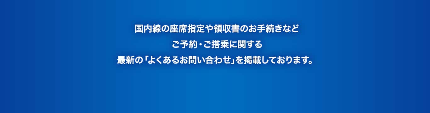 国内線の座席指定や領収書のお手続きなどご予約・ご搭乗に関する最新の「よくあるお問い合わせ」を掲載しております。