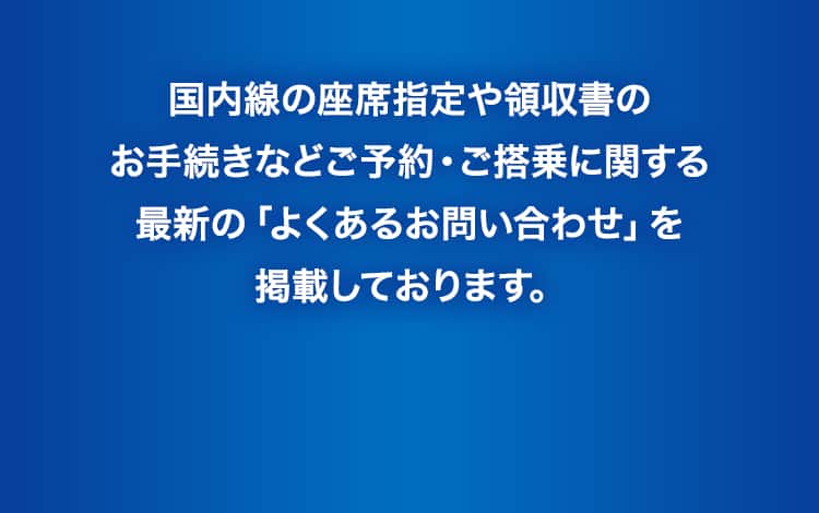 国内線の座席指定や領収書のお手続きなどご予約・ご搭乗に関する最新の「よくあるお問い合わせ」を掲載しております。