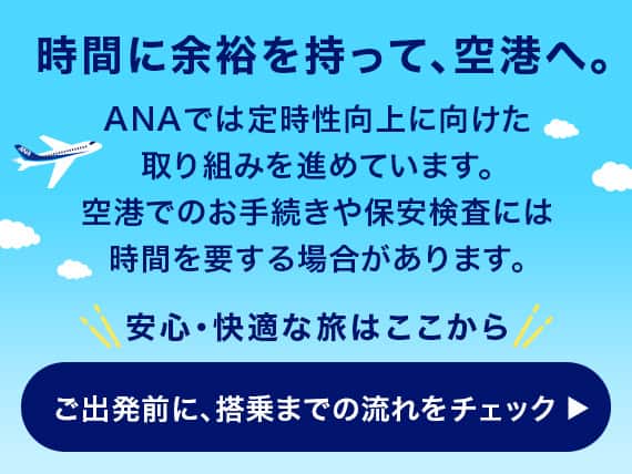 時間に余裕を持って、空港へ。ANAでは定時性向上に向けた取り組みを進めています。空港でのお手続きや保安検査には時間を要する場合があります。安心・快適な旅はここから　ご出発前に、搭乗までの流れをチェック