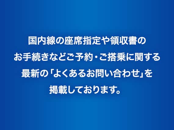 国内線の座席指定や領収書のお手続きなどご予約・ご搭乗に関する最新の「よくあるお問い合わせ」を掲載しております。