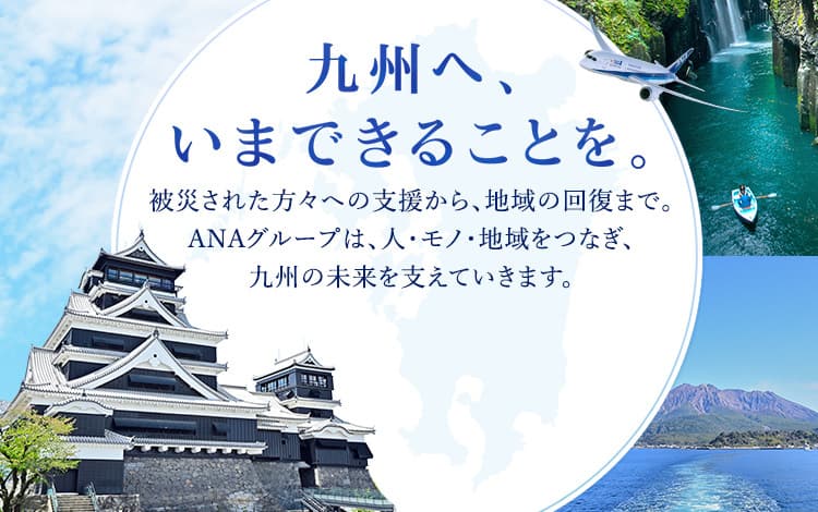 九州へ、いまできることを。被災された方々への支援から、その先の地域の回復まで。ANAグループは、人と地域をつなぐ航空会社として、九州の皆さまとともに歩んでいきます。