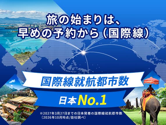 旅の始まりは、早めの予約から（国際線）国際線就航都市数日本No.1※2027年3月27日までの日本発着の国際線就航都市数（2026年10月時点／自社調べ）