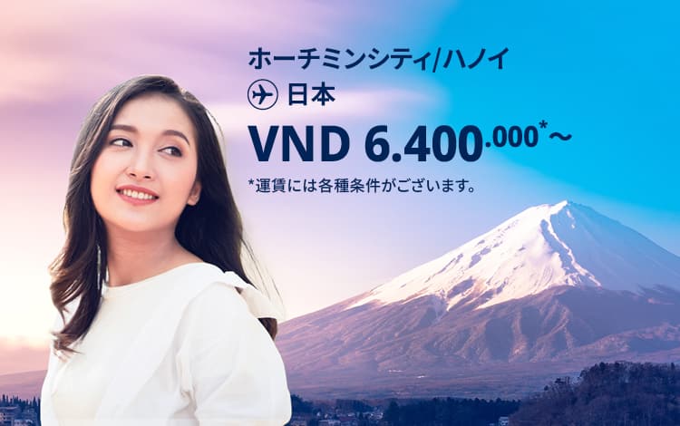 ハノイ / ホーチミンシティ - 日本 VND 6.400.000～ 運賃には各種条件がございます。