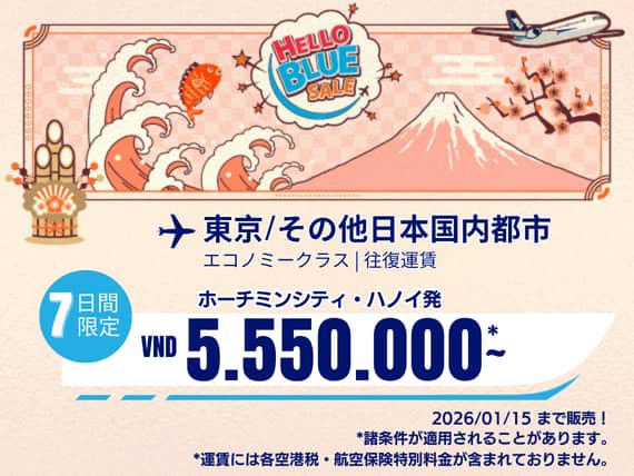 "Hello Blue Sale!  東京/その他日本国内都市	  VND 5.550.000* ～  ハノイ| VND 5.550.000*～  ホーチミンシティ 2026/01/15まで販売！   エコノミークラス |往復運賃。  *運賃には各空港税・航空保険特別料金が含まれておりません。   *諸条件が適用されることがあります。