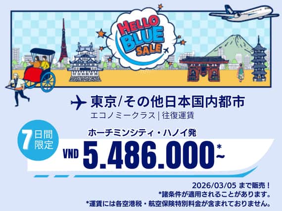 "Hello Blue Sale!  東京/その他日本国内都市	  VND 5.486.000* ～  ハノイ| VND 5.486.000*～ ホーチミンシティ エコノミークラス  | 2026/03/05まで販売！     | 往復運賃。  *運賃には各空港税・航空保険特別料金が含まれておりません。   *諸条件が適用されることがあります。"