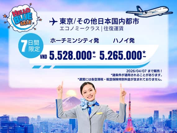 "Hello Blue Sale!  東京/その他日本国内都市	 ホーチミンシティ: VND 5.528.000* ～  | ハノイ : VND 5.265.000* ～  |  エコノミークラス  | 2026/04/07まで販売！     | 往復運賃。  *運賃には各空港税・航空保険特別料金が含まれておりません。   *諸条件が適用されることがあります。