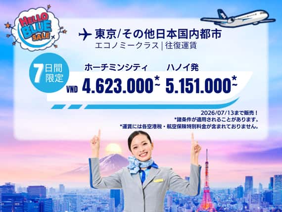 "Hello Blue Sale!  東京/その他日本国内都市	 ホーチミンシティ: VND 4.623.000* ～  | ハノイ : VND 5.151.000 * ～  |  エコノミークラス  | 2026/07/13まで販売！     | 往復運賃。  *運賃には各空港税・航空保険特別料金が含まれておりません。   *諸条件が適用されることがあります。"