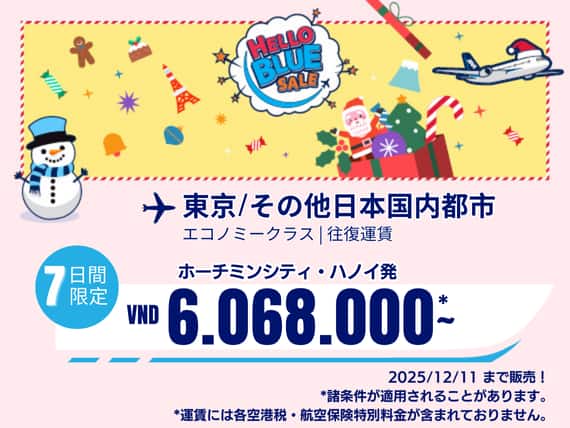 "Hello Blue Sale!  東京/その他日本国内都市	  VND 6.081.000* ～  ハノイ| VND 6.068.000*～  ホーチミンシティ 2025/12/11まで販売！   エコノミークラス |往復運賃。  *運賃には各空港税・航空保険特別料金が含まれておりません。   *諸条件が適用されることがあります。"