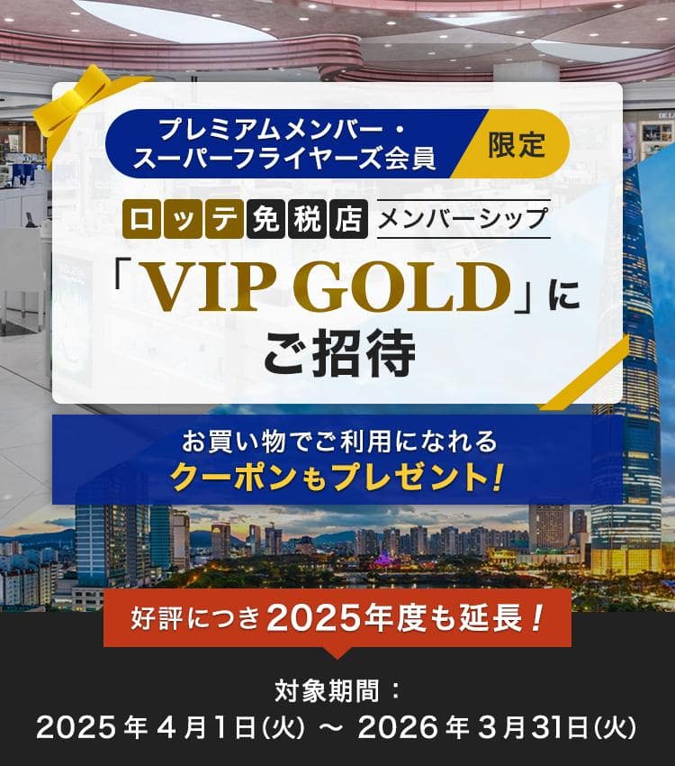 プレミアムメンバー・スーパーフライヤーズ会員限定 ロッテ免税店メンバーシップ「VIP GOLD」にご招待 お買い物でご利用になれるクーポンもプレゼント！好評につき2025年度も延長！ 対象期間：2025年4月1日（火）～2026年3月31日（火）
